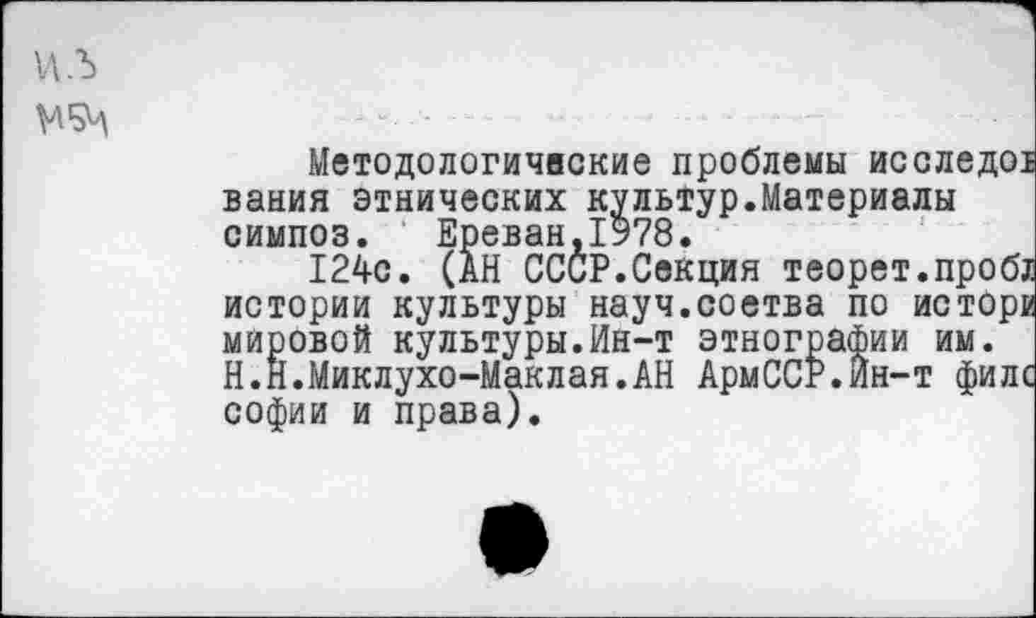 ﻿ил
Методологические проблемы исслед вания этнических культур.Материалы симпоз. Ереван,1978.
124с. (АН СССР.Секция теорет.про истории культуры науч.соетва по исто мировой культуры.Ин-т этнографии им. Н.Н.Миклухо-Маклая.АН АрмССР.Ин-т фи Софии и права).